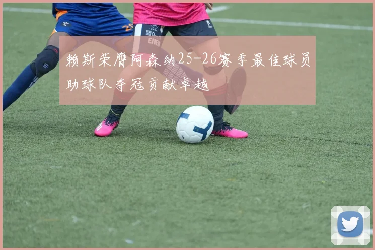 赖斯荣膺阿森纳25-26赛季最佳球员助球队夺冠贡献卓越