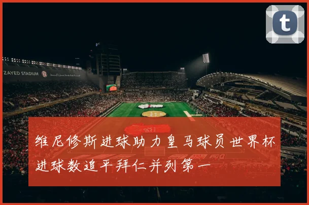 维尼修斯进球助力皇马球员世界杯进球数追平拜仁并列第一