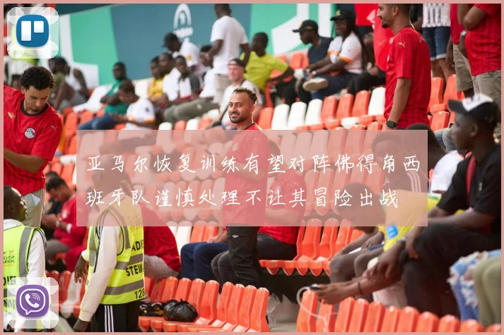 亚马尔恢复训练有望对阵佛得角西班牙队谨慎处理不让其冒险出战