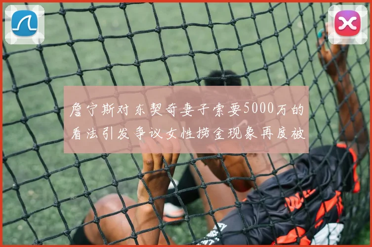 詹宁斯对东契奇妻子索要5000万的看法引发争议女性捞金现象再度被热议