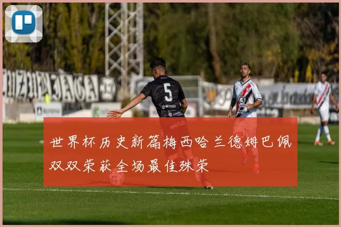 世界杯历史新篇梅西哈兰德姆巴佩双双荣获全场最佳殊荣