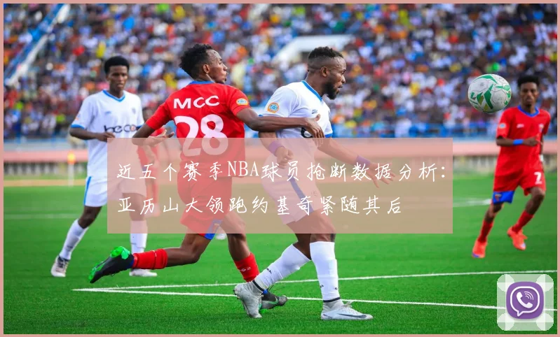 近五个赛季NBA球员抢断数据分析：亚历山大领跑约基奇紧随其后