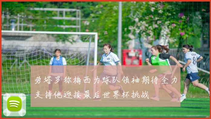 劳塔罗称梅西为球队领袖期待全力支持他迎接最后世界杯挑战