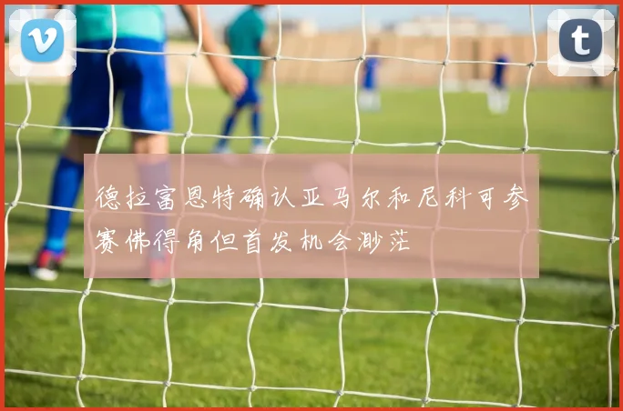 德拉富恩特确认亚马尔和尼科可参赛佛得角但首发机会渺茫