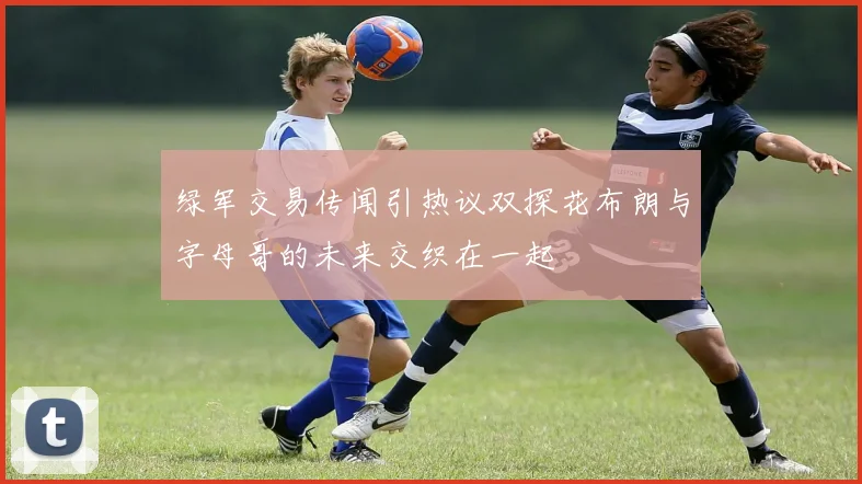 绿军交易传闻引热议双探花布朗与字母哥的未来交织在一起