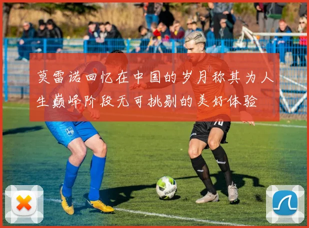 莫雷诺回忆在中国的岁月称其为人生巅峰阶段无可挑剔的美好体验