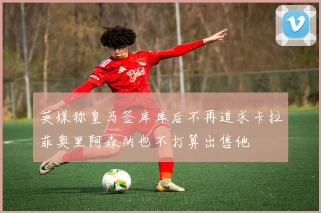英媒称皇马签库库后不再追求卡拉菲奥里阿森纳也不打算出售他