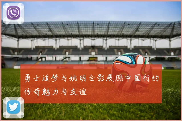 勇士追梦与姚明合影展现中国行的传奇魅力与友谊