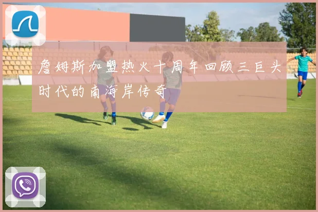 詹姆斯加盟热火十周年回顾三巨头时代的南海岸传奇