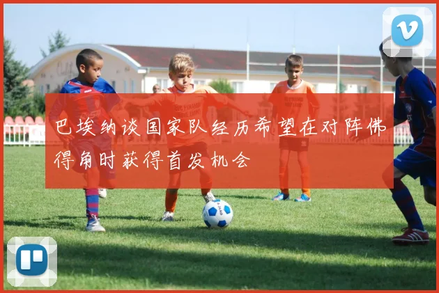 巴埃纳谈国家队经历希望在对阵佛得角时获得首发机会