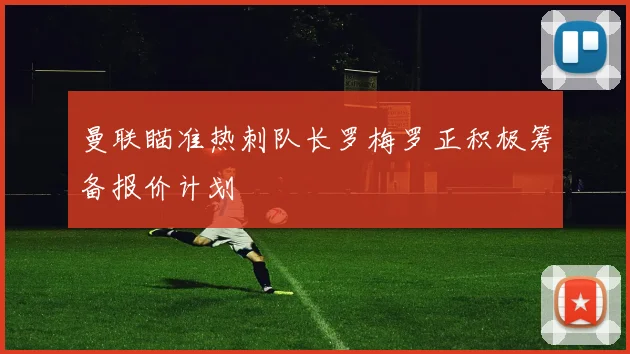 曼联瞄准热刺队长罗梅罗正积极筹备报价计划