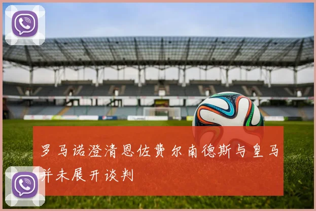 罗马诺澄清恩佐费尔南德斯与皇马并未展开谈判