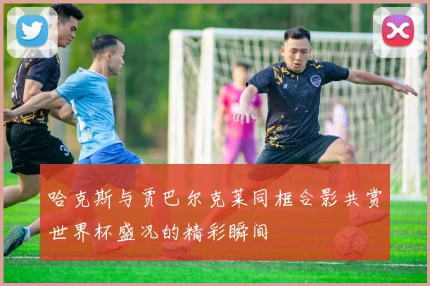 哈克斯与贾巴尔克莱同框合影共赏世界杯盛况的精彩瞬间
