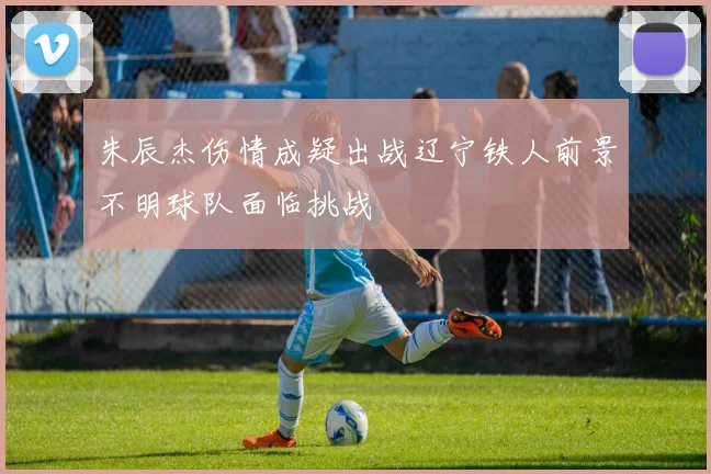 朱辰杰伤情成疑出战辽宁铁人前景不明球队面临挑战