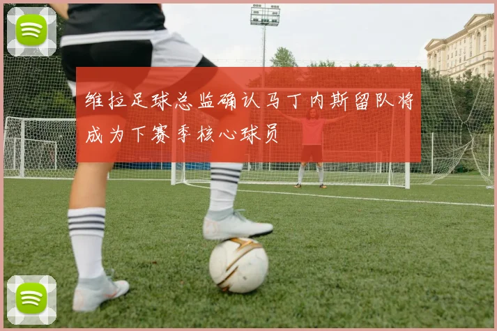 维拉足球总监确认马丁内斯留队将成为下赛季核心球员