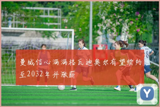 曼城信心满满格瓦迪奥尔有望续约至2032年并涨薪