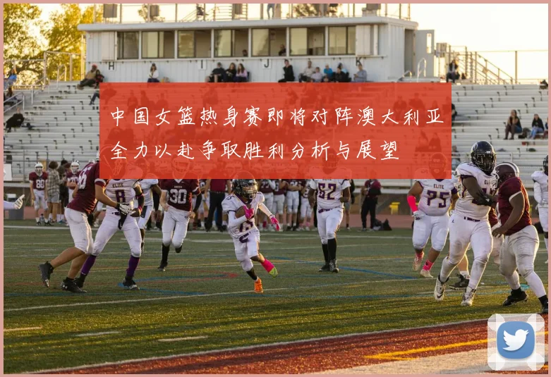 中国女篮热身赛即将对阵澳大利亚全力以赴争取胜利分析与展望