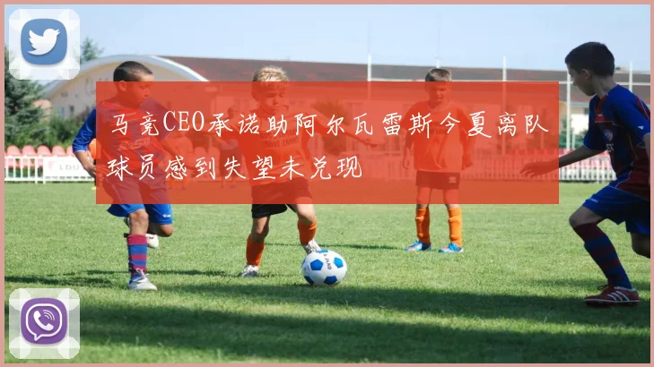 马竞CEO承诺助阿尔瓦雷斯今夏离队球员感到失望未兑现