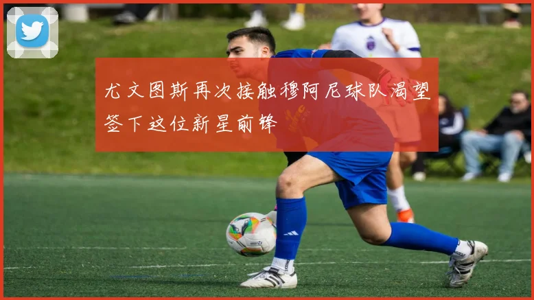 尤文图斯再次接触穆阿尼球队渴望签下这位新星前锋