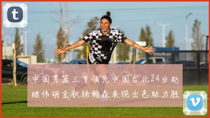 中国男篮三节领先中国台北24分赵继伟胡金秋杨瀚森表现出色助力胜利